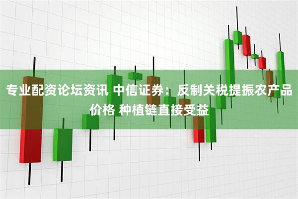 专业配资论坛资讯 中信证券：反制关税提振农产品价格 种植链直接受益