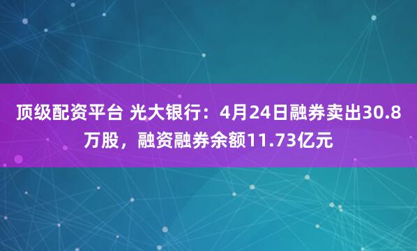顶级配资平台 光大银行：4月24日融券卖出30.8万股，融资融券余额11.73亿元