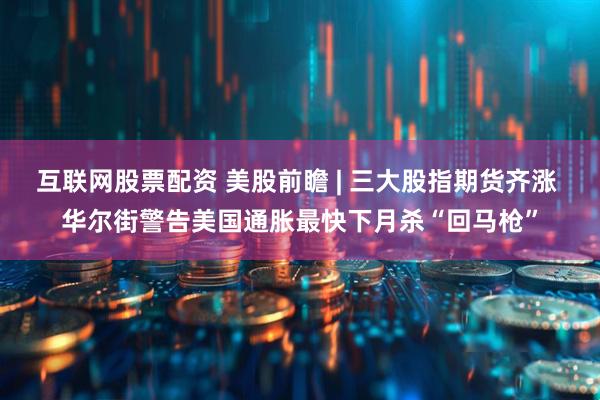 互联网股票配资 美股前瞻 | 三大股指期货齐涨 华尔街警告美国通胀最快下月杀“回马枪”