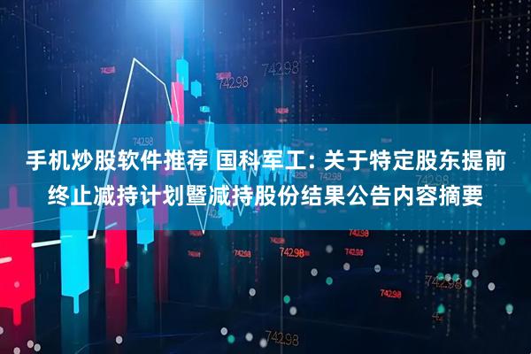 手机炒股软件推荐 国科军工: 关于特定股东提前终止减持计划暨减持股份结果公告内容摘要