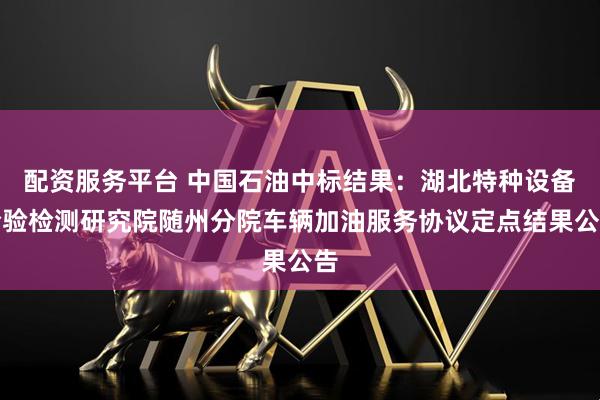 配资服务平台 中国石油中标结果：湖北特种设备检验检测研究院随州分院车辆加油服务协议定点结果公告