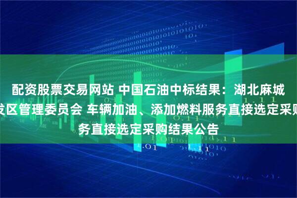 配资股票交易网站 中国石油中标结果：湖北麻城市经济开发区管理委员会 车辆加油、添加燃料服务直接选定采购结果公告