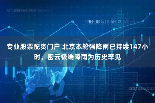 专业股票配资门户 北京本轮强降雨已持续147小时，密云极端降雨为历史罕见