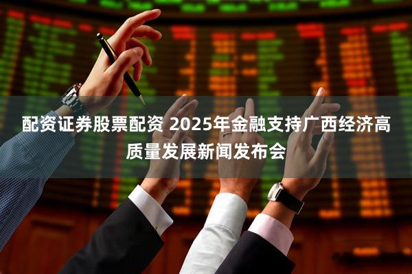配资证券股票配资 2025年金融支持广西经济高质量发展新闻发布会