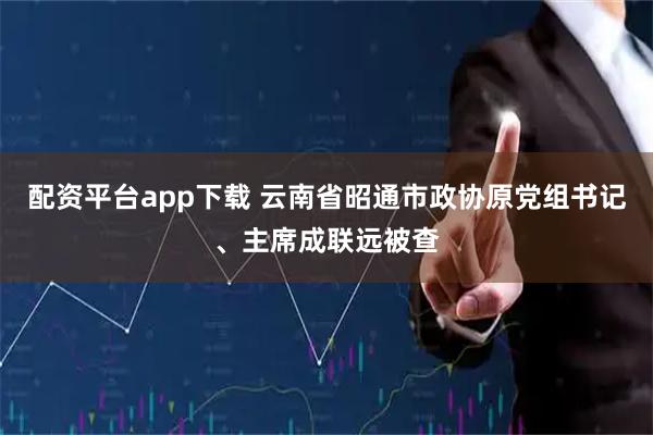 配资平台app下载 云南省昭通市政协原党组书记、主席成联远被查