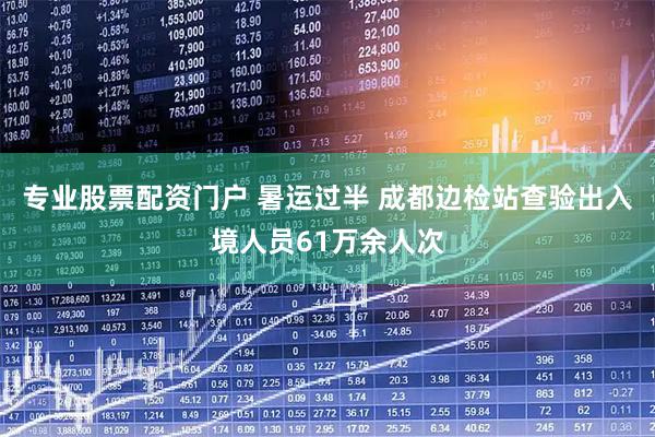 专业股票配资门户 暑运过半 成都边检站查验出入境人员61万余人次