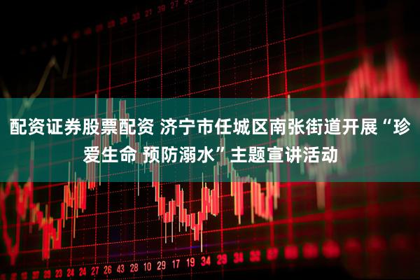 配资证券股票配资 济宁市任城区南张街道开展“珍爱生命 预防溺水”主题宣讲活动