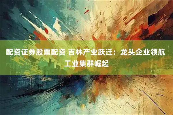 配资证券股票配资 吉林产业跃迁：龙头企业领航 工业集群崛起