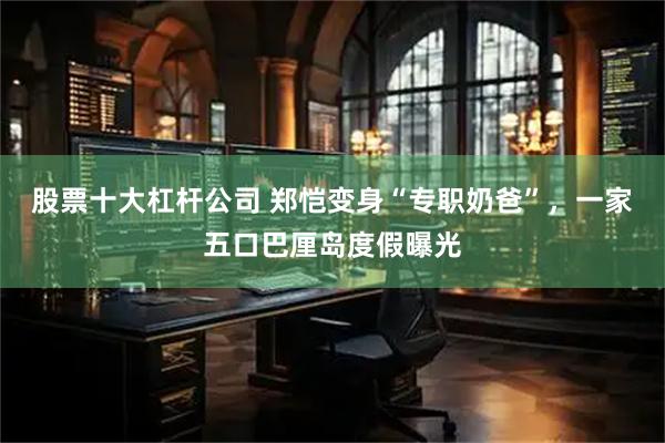 股票十大杠杆公司 郑恺变身“专职奶爸”，一家五口巴厘岛度假曝光