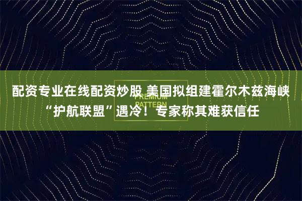 配资专业在线配资炒股 美国拟组建霍尔木兹海峡“护航联盟”遇冷！专家称其难获信任