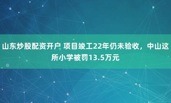 山东炒股配资开户 项目竣工22年仍未验收，中山这所小学被罚13.5万元