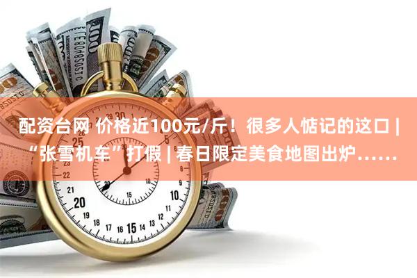 配资台网 价格近100元/斤！很多人惦记的这口 | “张雪机车”打假 | 春日限定美食地图出炉……